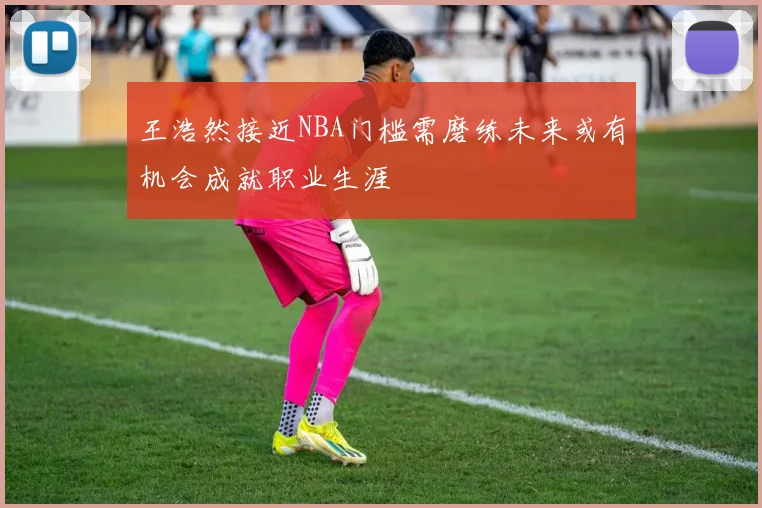 王浩然接近NBA门槛需磨练未来或有机会成就职业生涯