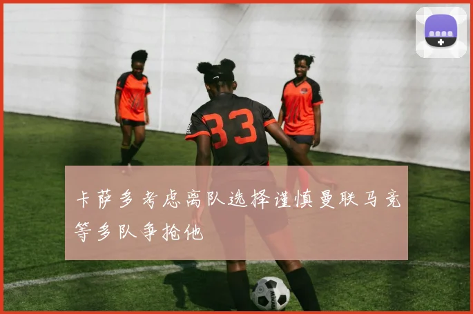 卡萨多考虑离队选择谨慎曼联马竞等多队争抢他