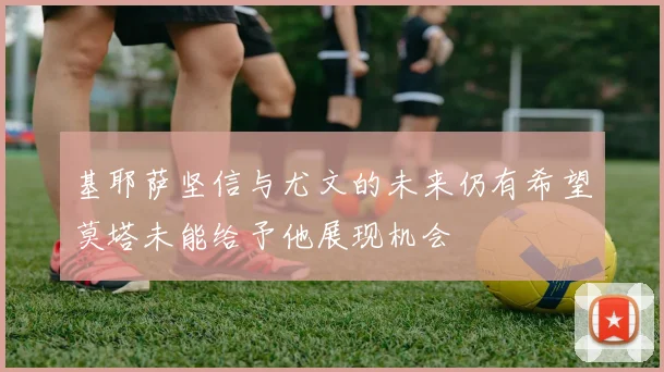 基耶萨坚信与尤文的未来仍有希望莫塔未能给予他展现机会