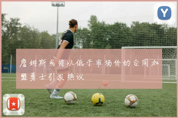 詹姆斯或将以低于市场价的合同加盟勇士引发热议