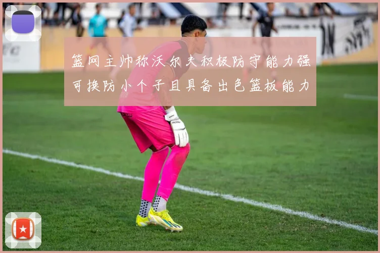 篮网主帅称沃尔夫积极防守能力强可换防小个子且具备出色篮板能力