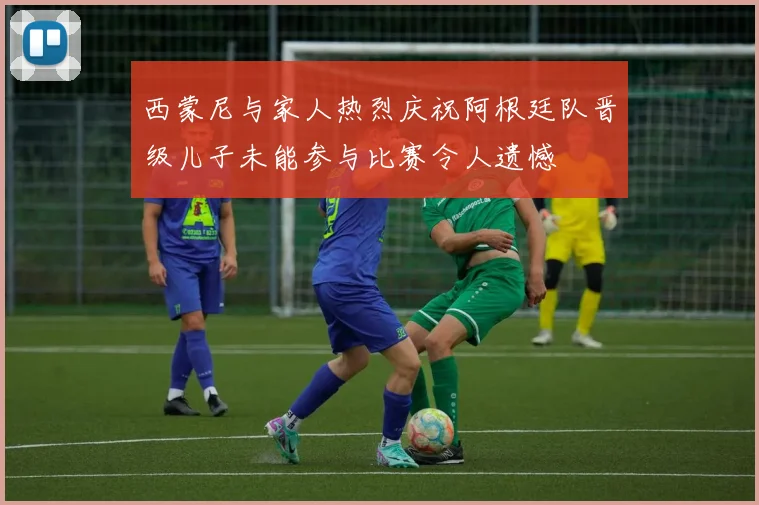 西蒙尼与家人热烈庆祝阿根廷队晋级儿子未能参与比赛令人遗憾