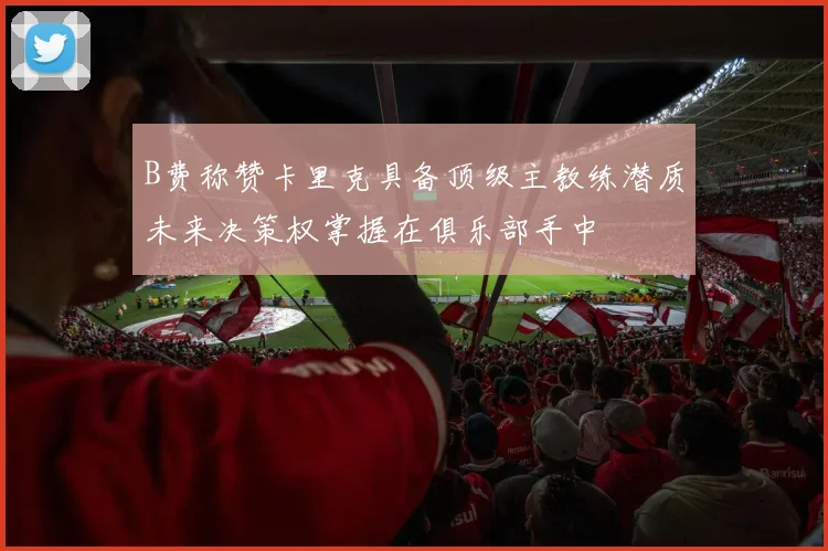 B费称赞卡里克具备顶级主教练潜质未来决策权掌握在俱乐部手中