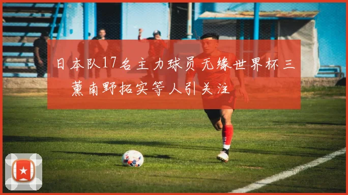 日本队17名主力球员无缘世界杯三笘薰南野拓实等人引关注