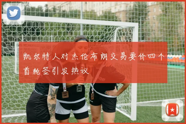 凯尔特人对杰伦布朗交易要价四个首轮签引发热议
