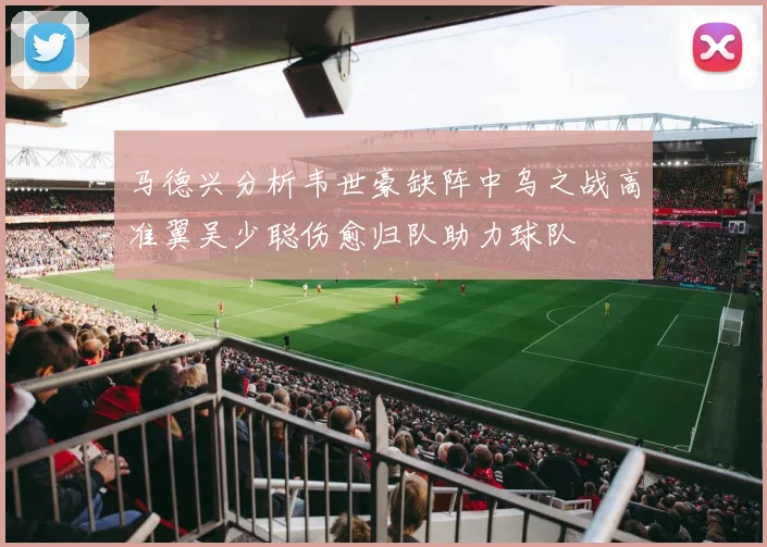马德兴分析韦世豪缺阵中乌之战高准翼吴少聪伤愈归队助力球队