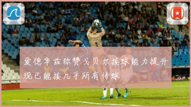 爱德华兹称赞戈贝尔接球能力提升现已能接几乎所有传球