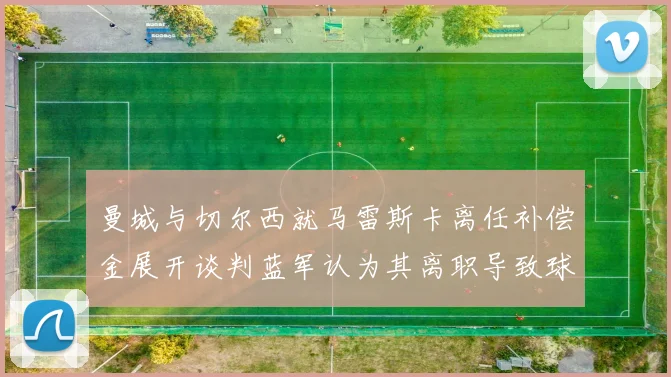 曼城与切尔西就马雷斯卡离任补偿金展开谈判蓝军认为其离职导致球队崩盘