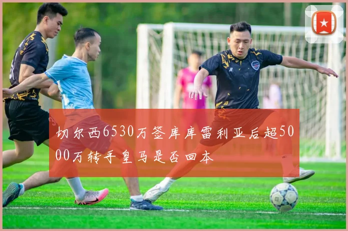 切尔西6530万签库库雷利亚后超5000万转手皇马是否回本
