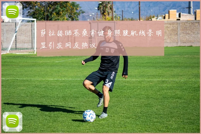 萨拉赫晒蒸桑拿健身照腹肌线条明显引发网友热议