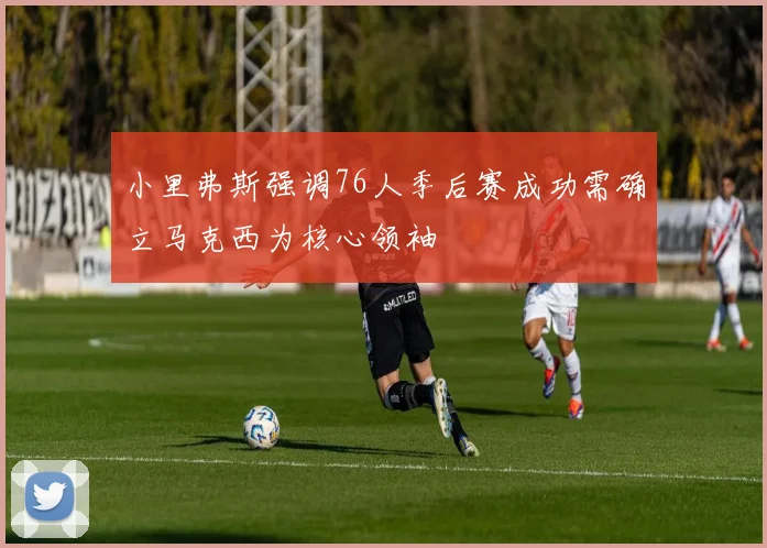 小里弗斯强调76人季后赛成功需确立马克西为核心领袖