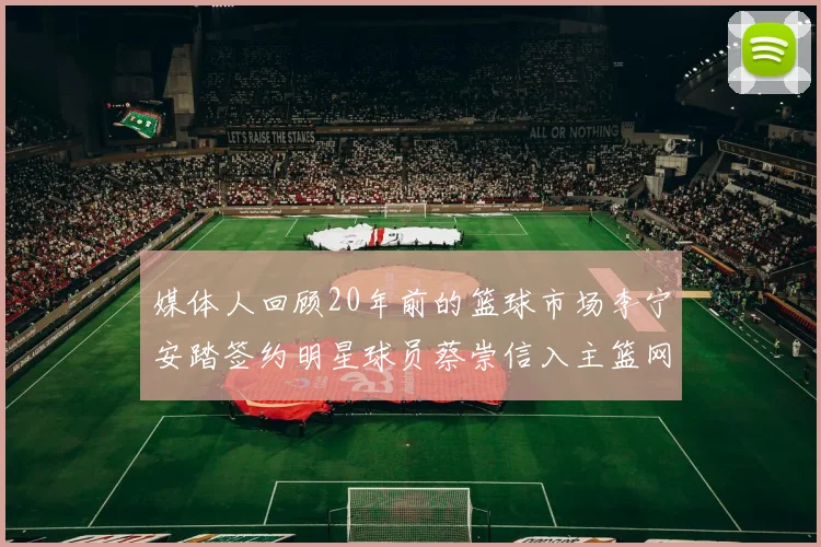 媒体人回顾20年前的篮球市场李宁安踏签约明星球员蔡崇信入主篮网的时代变迁