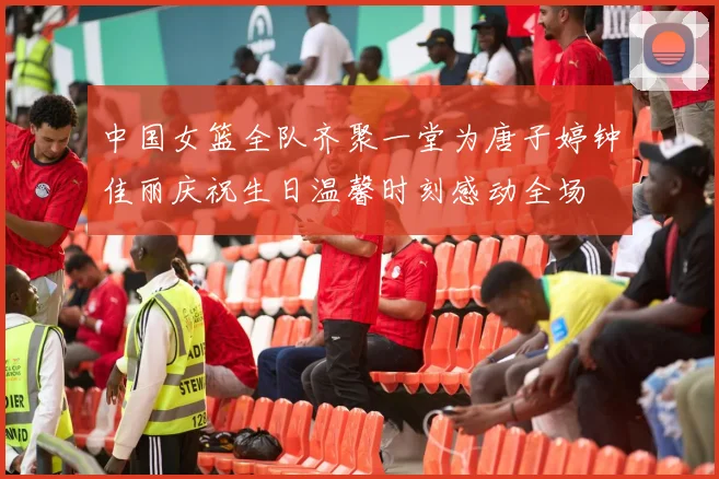 中国女篮全队齐聚一堂为唐子婷钟佳丽庆祝生日温馨时刻感动全场