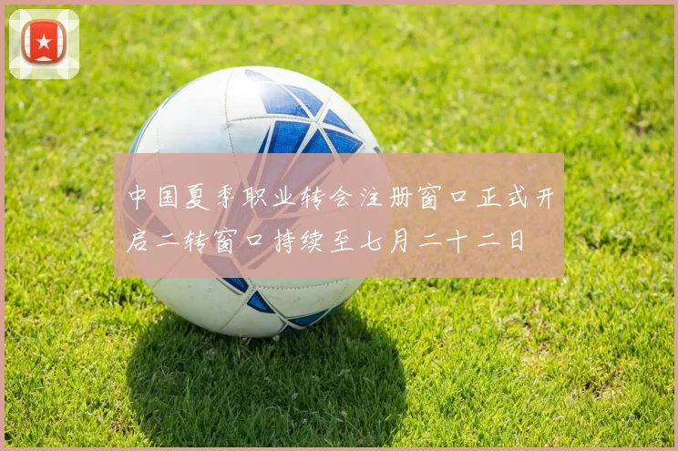中国夏季职业转会注册窗口正式开启二转窗口持续至七月二十二日
