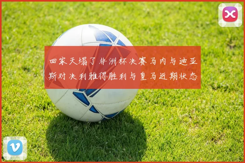 回家天塌了非洲杯决赛马内与迪亚斯对决利雅得胜利与皇马近期状态堪忧