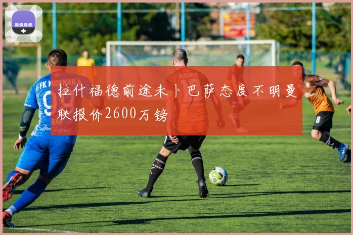 拉什福德前途未卜巴萨态度不明曼联报价2600万镑