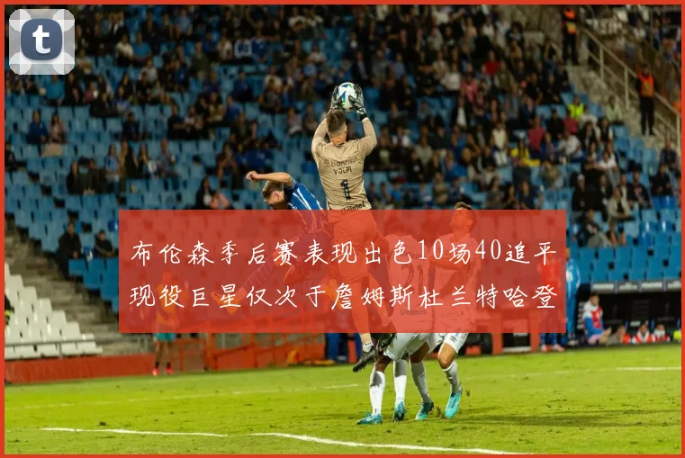 布伦森季后赛表现出色10场40追平现役巨星仅次于詹姆斯杜兰特哈登