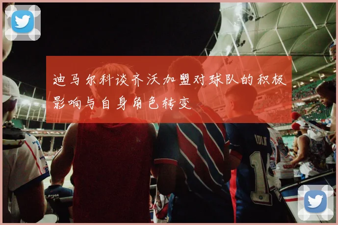 迪马尔科谈齐沃加盟对球队的积极影响与自身角色转变