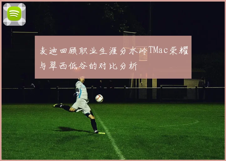 麦迪回顾职业生涯分水岭TMac荣耀与翠西低谷的对比分析