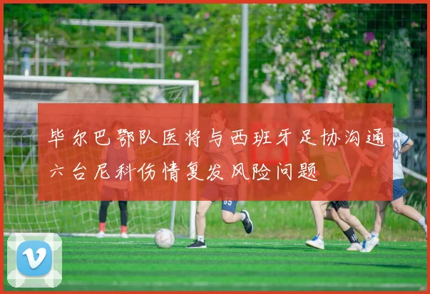 毕尔巴鄂队医将与西班牙足协沟通六台尼科伤情复发风险问题