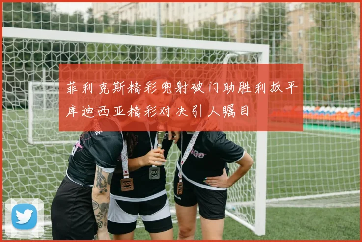 菲利克斯精彩兜射破门助胜利扳平库迪西亚精彩对决引人瞩目