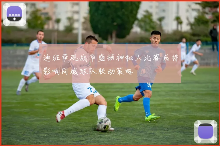 迪班萨观战华盛顿神秘人比赛或将影响同城球队联动策略