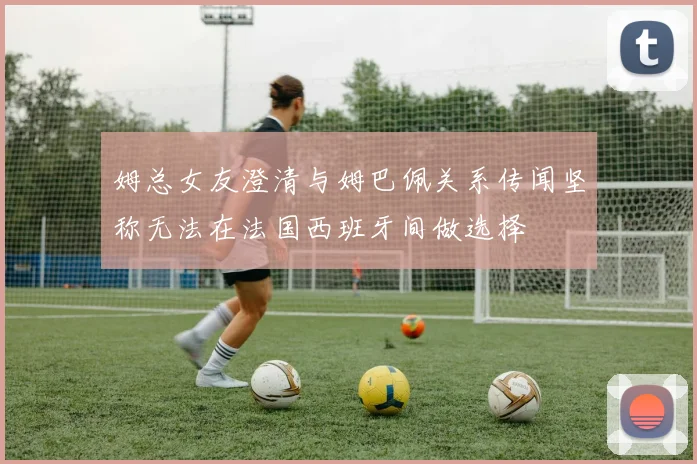 姆总女友澄清与姆巴佩关系传闻坚称无法在法国西班牙间做选择