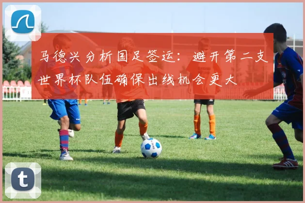 马德兴分析国足签运：避开第二支世界杯队伍确保出线机会更大
