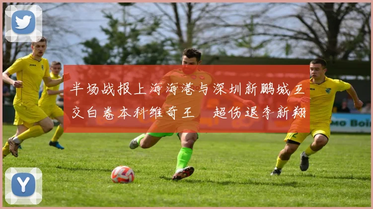 半场战报上海海港与深圳新鹏城互交白卷本科维奇王燊超伤退李新翔错失良机