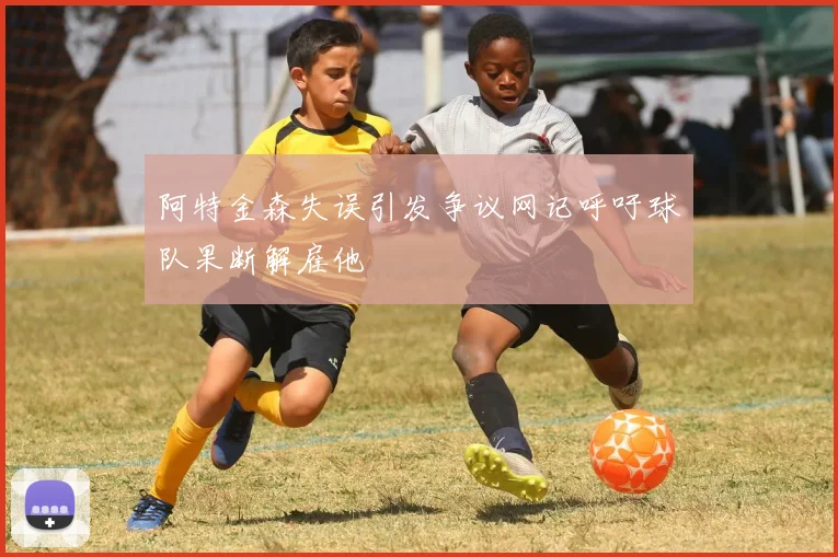 阿特金森失误引发争议网记呼吁球队果断解雇他