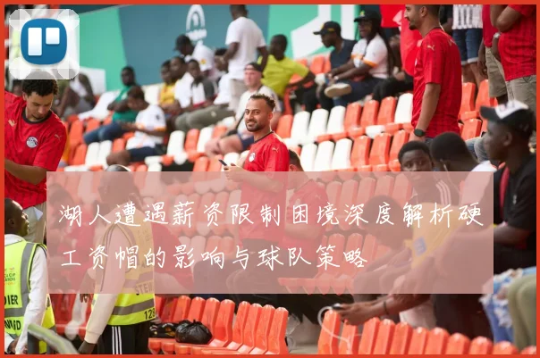 湖人遭遇薪资限制困境深度解析硬工资帽的影响与球队策略